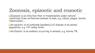 Zoonosis, epizootic and enzootic
Zoonosis is an infection that is transmissible under natural
conditions from vertebrate animals to man, e.g. rabies, plague, bovine
tuberculosis…..
An epizotic is an outbreak (epidemic) of disease in an animal
population, e.g. rift valley fever.
An Enzotic is an endemic occurring in animals, e.g. bovine TB.
 