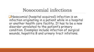 Nosocomial infections
Nosocomial (hospital acquired) infection is an
infection originating in a patient while in a hospital
or another health care facility. It has to be a new
disorder unrelated to the patient’s primary
condition. Examples include infection of surgical
wounds, hepatitis B and urinary tract infetions.
 