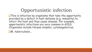 Opportunistic infection
This is infection by organisms that take the opportunity
provided by a defect in host defense (e.g. immunity) to
infect the host and thus cause disease. For example,
opportunistic infections are very common in AIDS.
Organisms include Herpes simplex, cytomegalovirus,
M. tuberculosis….
 