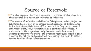Source or Reservoir
The starting point for the occurrence of a communicable disease is
the existence of a reservoir or source of infection.
The source of infection is defined as “the person, animal, object or
substance from which an infectious agent passes or is disseminated
to the host (immediate source).The reservoir is “any person, animal,
arthropod, plant, soil, or substance, or a combination of these, in
which an infectious agent normally lives and multiplies, on which it
depends primarily for survival, and where it reproduces itself in such
a manner that it can be transmitted to a susceptible host. It is the
natural habitat of the infectious agent.”
 