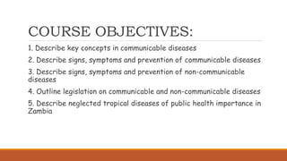 COURSE OBJECTIVES:
1. Describe key concepts in communicable diseases
2. Describe signs, symptoms and prevention of communicable diseases
3. Describe signs, symptoms and prevention of non-communicable
diseases
4. Outline legislation on communicable and non-communicable diseases
5. Describe neglected tropical diseases of public health importance in
Zambia
 