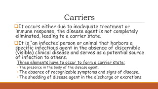 Carriers
It occurs either due to inadequate treatment or
immune response, the disease agent is not completely
eliminated, leading to a carrier state.
It is “an infected person or animal that harbors a
specific infectious agent in the absence of discernible
(visible) clinical disease and serves as a potential source
of infection to others.
Three elements have to occur to form a carrier state:
◦ The presence in the body of the disease agent.
◦ The absence of recognizable symptoms and signs of disease.
◦ The shedding of disease agent in the discharge or excretions.
 