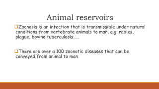 Animal reservoirs
Zoonosis is an infection that is transmissible under natural
conditions from vertebrate animals to man, e.g. rabies,
plague, bovine tuberculosis…..
There are over a 100 zoonotic diseases that can be
conveyed from animal to man.
 