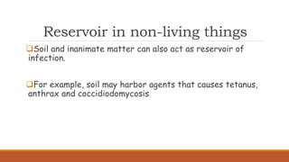 Reservoir in non-living things
Soil and inanimate matter can also act as reservoir of
infection.
For example, soil may harbor agents that causes tetanus,
anthrax and coccidiodomycosis.
 