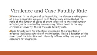 Virulence and Case Fatality Rate
Virulence: is the degree of pathogenicity; the disease evoking power
of a micro-organism in a given host. Numerically expressed as the
ratio of the number of cases of overt infection to the total number
infected, as determined by immunoassay. When death is the only
criterion of severity, this is the case fatality rate.
Case fatality rate for infectious diseases:is the proportion of
infected individuals who die of the infection. This is a function of the
severity of the infection and is heavily influenced by how many mild
cases are not diagnosed.
 
