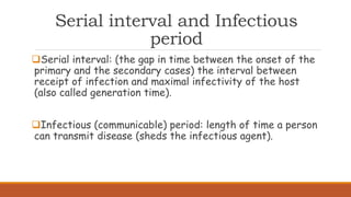 Serial interval and Infectious
period
Serial interval: (the gap in time between the onset of the
primary and the secondary cases) the interval between
receipt of infection and maximal infectivity of the host
(also called generation time).
Infectious (communicable) period: length of time a person
can transmit disease (sheds the infectious agent).
 
