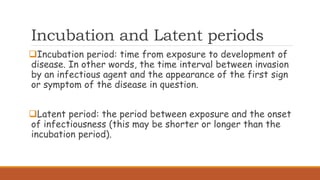 Incubation and Latent periods
Incubation period: time from exposure to development of
disease. In other words, the time interval between invasion
by an infectious agent and the appearance of the first sign
or symptom of the disease in question.
Latent period: the period between exposure and the onset
of infectiousness (this may be shorter or longer than the
incubation period).
 