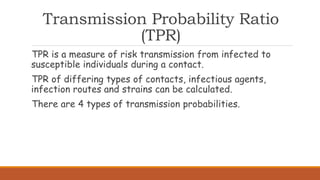 Transmission Probability Ratio
(TPR)
TPR is a measure of risk transmission from infected to
susceptible individuals during a contact.
TPR of differing types of contacts, infectious agents,
infection routes and strains can be calculated.
There are 4 types of transmission probabilities.
 