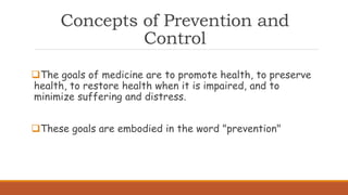 Concepts of Prevention and
Control
The goals of medicine are to promote health, to preserve
health, to restore health when it is impaired, and to
minimize suffering and distress.
These goals are embodied in the word "prevention"
 