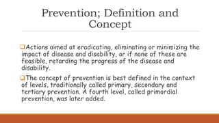 Prevention; Definition and
Concept
Actions aimed at eradicating, eliminating or minimizing the
impact of disease and disability, or if none of these are
feasible, retarding the progress of the disease and
disability.
The concept of prevention is best defined in the context
of levels, traditionally called primary, secondary and
tertiary prevention. A fourth level, called primordial
prevention, was later added.
 