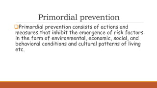 Primordial prevention
Primordial prevention consists of actions and
measures that inhibit the emergence of risk factors
in the form of environmental, economic, social, and
behavioral conditions and cultural patterns of living
etc.
 