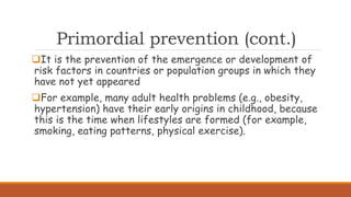 Primordial prevention (cont.)
It is the prevention of the emergence or development of
risk factors in countries or population groups in which they
have not yet appeared
For example, many adult health problems (e.g., obesity,
hypertension) have their early origins in childhood, because
this is the time when lifestyles are formed (for example,
smoking, eating patterns, physical exercise).
 