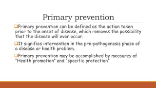 Primary prevention
Primary prevention can be defined as the action taken
prior to the onset of disease, which removes the possibility
that the disease will ever occur.
It signifies intervention in the pre-pathogenesis phase of
a disease or health problem.
Primary prevention may be accomplished by measures of
“Health promotion” and “specific protection”
 