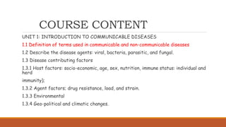 COURSE CONTENT
UNIT 1: INTRODUCTION TO COMMUNICABLE DISEASES
1.1 Definition of terms used in communicable and non-communicable diseases
1.2 Describe the disease agents: viral, bacteria, parasitic, and fungal.
1.3 Disease contributing factors
1.3.1 Host factors: socio-economic, age, sex, nutrition, immune status: individual and
herd
immunity);
1.3.2 Agent factors; drug resistance, load, and strain.
1.3.3 Environmental
1.3.4 Geo-political and climatic changes.
 