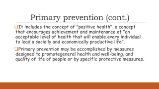 Primary prevention (cont.)
It includes the concept of "positive health", a concept
that encourages achievement and maintenance of "an
acceptable level of health that will enable every individual
to lead a socially and economically productive life".
Primary prevention may be accomplished by measures
designed to promotegeneral health and well-being, and
quality of life of people or by specific protective measures.
 