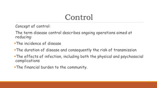 Control
Concept of control:
The term disease control describes ongoing operations aimed at
reducing:
The incidence of disease
The duration of disease and consequently the risk of transmission
The effects of infection, including both the physical and psychosocial
complications
The financial burden to the community.
 