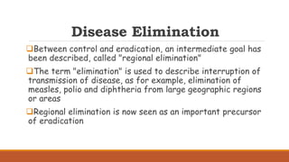 Disease Elimination
Between control and eradication, an intermediate goal has
been described, called "regional elimination"
The term "elimination" is used to describe interruption of
transmission of disease, as for example, elimination of
measles, polio and diphtheria from large geographic regions
or areas
Regional elimination is now seen as an important precursor
of eradication
 