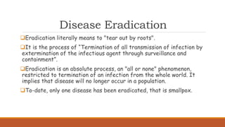 Disease Eradication
Eradication literally means to "tear out by roots".
It is the process of “Termination of all transmission of infection by
extermination of the infectious agent through surveillance and
containment”.
Eradication is an absolute process, an "all or none" phenomenon,
restricted to termination of an infection from the whole world. It
implies that disease will no longer occur in a population.
To-date, only one disease has been eradicated, that is smallpox.
 