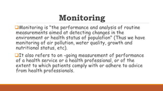 Monitoring
Monitoring is "the performance and analysis of routine
measurements aimed at detecting changes in the
environment or health status of population" (Thus we have
monitoring of air pollution, water quality, growth and
nutritional status, etc).
It also refers to on -going measurement of performance
of a health service or a health professional, or of the
extent to which patients comply with or adhere to advice
from health professionals.
 