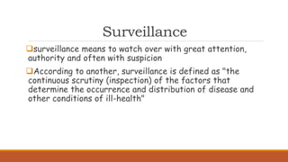 Surveillance
surveillance means to watch over with great attention,
authority and often with suspicion
According to another, surveillance is defined as "the
continuous scrutiny (inspection) of the factors that
determine the occurrence and distribution of disease and
other conditions of ill-health"
 