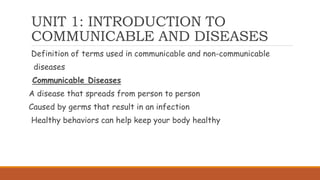 UNIT 1: INTRODUCTION TO
COMMUNICABLE AND DISEASES
Definition of terms used in communicable and non-communicable
diseases
Communicable Diseases
A disease that spreads from person to person
Caused by germs that result in an infection
Healthy behaviors can help keep your body healthy
 