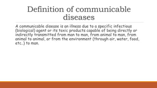 Definition of communicable
diseases
A communicable disease is an illness due to a specific infectious
(biological) agent or its toxic products capable of being directly or
indirectly transmitted from man to man, from animal to man, from
animal to animal, or from the environment (through air, water, food,
etc..) to man.
 