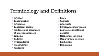 Terminology and Definitions
 Infection
 Contamination
 Infestation
 Contagious disease
 Incidence and prevalence
of infectious diseases
 Epidemic
 Endemic
 Hyperendemic
 Holoendemic
 Pandemic
 Exotic
 Sporadic
 Attack rate
 Primary/secondary cases
 Zoonosis, epizootic and
enzootic
 Nosocomial infection
 Opportunistic infection
 Eradication
 Elimination
 