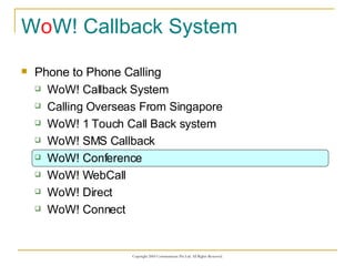 W o W! Callback System Phone to Phone Calling WoW! Callback System Calling Overseas From Singapore WoW! 1 Touch Call Back system WoW! SMS Callback WoW! Conference WoW! WebCall WoW! Direct WoW! Connect 