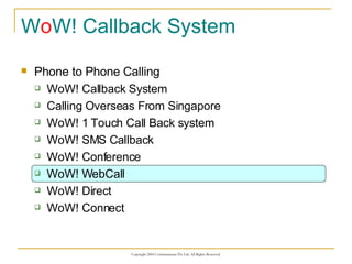 W o W! Callback System Phone to Phone Calling WoW! Callback System Calling Overseas From Singapore WoW! 1 Touch Call Back system WoW! SMS Callback WoW! Conference WoW! WebCall WoW! Direct WoW! Connect 