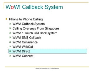W o W! Callback System Phone to Phone Calling WoW! Callback System Calling Overseas From Singapore WoW! 1 Touch Call Back system WoW! SMS Callback WoW! Conference WoW! WebCall WoW! Direct WoW! Connect 