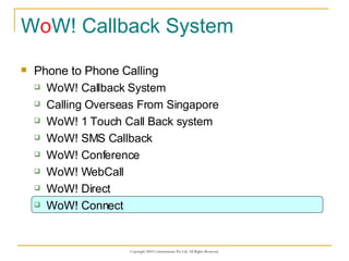 W o W! Callback System Phone to Phone Calling WoW! Callback System Calling Overseas From Singapore WoW! 1 Touch Call Back system WoW! SMS Callback WoW! Conference WoW! WebCall WoW! Direct WoW! Connect 
