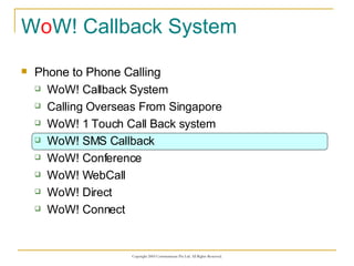 W o W! Callback System Phone to Phone Calling WoW! Callback System Calling Overseas From Singapore WoW! 1 Touch Call Back system WoW! SMS Callback WoW! Conference WoW! WebCall WoW! Direct WoW! Connect 