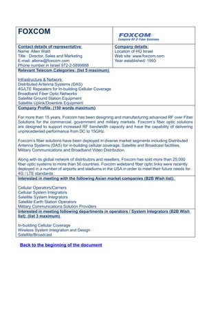 FOXCOM
Contact details of representative:                   Company details:
Name: Allen Wald                                     Location of HQ Israel
Title : Director, Sales and Marketing                Web site: www.foxcom.com
E-mail: allenw@foxcom.com                            Year established: 1993
Phone number in Israel 972-2-5899888
Relevant Telecom Categories: (list 5 maximum)

Infrastructure & Network:
Distributed Antenna Systems (DAS)
4G/LTE Repeaters for In-building Cellular Coverage
Broadband Fiber Optic Networks
Satellite Ground Station Equipment
Satellite Uplink/Downlink Equipment
Company Profile: (150 words maximum)

For more than 15 years, Foxcom has been designing and manufacturing advanced RF over Fiber
Solutions for the commercial, government and military markets. Foxcom’s fiber optic solutions
are designed to support increased RF bandwidth capacity and have the capability of delivering
unprecedented performance from DC to 15GHz.

Foxcom’s fiber solutions have been deployed in diverse market segments including Distributed
Antenna Systems (DAS) for in-building cellular coverage, Satellite and Broadcast facilities,
Military Communications and Broadband Video Distribution.

Along with its global network of distributors and resellers, Foxcom has sold more than 25,000
fiber optic systems to more than 50 countries. Foxcom wideband fiber optic links were recently
deployed in a number of airports and stadiums in the USA in order to meet their future needs for
4G / LTE standards.
Interested in meeting with the following Asian market companies (B2B Wish list):

Cellular Operators/Carriers
Cellular System Integrators
Satellite System Integrators
Satellite Earth Station Operators
Military Communications Solution Providers
Interested in meeting following departments in operators / System Integrators (B2B Wish
list): (list 3 maximum)

In-building Cellular Coverage
Wireless System Integration and Design
Satellite/Broadcast

 Back to the beginning of the document
 