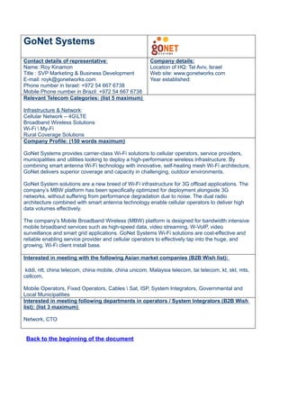 GoNet Systems
Contact details of representative:                     Company details:
Name: Roy Kinamon                                      Location of HQ: Tel Aviv, Israel
Title : SVP Marketing & Business Development           Web site: www.gonetworks.com
E-mail: royk@gonetworks.com                            Year established:
Phone number in Israel: +972 54 667 6738
Mobile Phone number in Brazil: +972 54 667 6738
Relevant Telecom Categories: (list 5 maximum)

Infrastructure & Network:
Cellular Network – 4GLTE
Broadband Wireless Solutions
Wi-Fi  My-Fi
Rural Coverage Solutions
Company Profile: (150 words maximum)

GoNet Systems provides carrier-class Wi-Fi solutions to cellular operators, service providers,
municipalities and utilities looking to deploy a high-performance wireless infrastructure. By
combining smart antenna Wi-Fi technology with innovative, self-healing mesh Wi-Fi architecture,
GoNet delivers superior coverage and capacity in challenging, outdoor environments.

GoNet System solutions are a new breed of Wi-Fi infrastructure for 3G offload applications. The
company’s MBW platform has been specifically optimized for deployment alongside 3G
networks, without suffering from performance degradation due to noise. The dual radio
architecture combined with smart antenna technology enable cellular operators to deliver high
data volumes effectively.

The company’s Mobile Broadband Wireless (MBW) platform is designed for bandwidth intensive
mobile broadband services such as high-speed data, video streaming, W-VoIP, video
surveillance and smart grid applications. GoNet Systems Wi-Fi solutions are cost-effective and
reliable enabling service provider and cellular operators to effectively tap into the huge, and
growing, Wi-Fi client install base.

Interested in meeting with the following Asian market companies (B2B Wish list):

 kddi, ntt, china telecom, china mobile, china unicom, Malaysia telecom, tai telecom, kt, skt, mts,
cellcom,

Mobile Operators, Fixed Operators, Cables  Sat, ISP, System Integrators, Governmental and
Local Municipalities
Interested in meeting following departments in operators / System Integrators (B2B Wish
list): (list 3 maximum)

Network, CTO


 Back to the beginning of the document
 