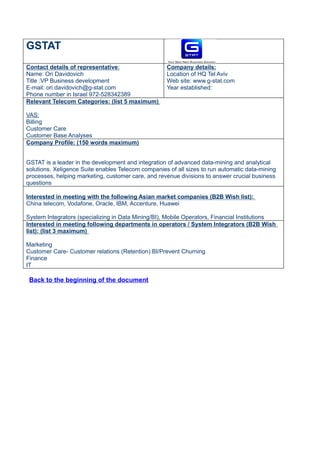 GSTAT
Contact details of representative:                  Company details:
Name: Ori Davidovich                                Location of HQ Tel Aviv
Title :VP Business development                      Web site: www.g-stat.com
E-mail: ori.davidovich@g-stat.com                   Year established:
Phone number in Israel 972-528342389
Relevant Telecom Categories: (list 5 maximum)

VAS:
Billing
Customer Care
Customer Base Analyses
Company Profile: (150 words maximum)


GSTAT is a leader in the development and integration of advanced data-mining and analytical
solutions. Xeligence Suite enables Telecom companies of all sizes to run automatic data-mining
processes, helping marketing, customer care, and revenue divisions to answer crucial business
questions

Interested in meeting with the following Asian market companies (B2B Wish list):
China telecom, Vodafone, Oracle, IBM, Accenture, Huawei

System Integrators (specializing in Data Mining/BI), Mobile Operators, Financial Institutions
Interested in meeting following departments in operators / System Integrators (B2B Wish
list): (list 3 maximum)

Marketing
Customer Care- Customer relations (Retention) BI/Prevent Churning
Finance
IT

 Back to the beginning of the document
 