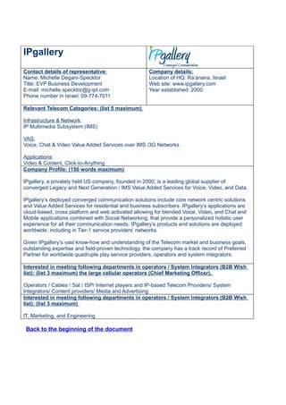 IPgallery
Contact details of representative:                   Company details:
Name: Michelle Degani-Specktor                       Location of HQ: Ra’anana, Israel
Title: EVP Business Development                      Web site: www.ipgallery.com
E-mail: michelle.specktor@g-ipt.com                  Year established: 2000
Phone number in Israel: 09-774-7011

Relevant Telecom Categories: (list 5 maximum)

Infrastructure & Network:
IP Multimedia Subsystem (IMS)

VAS:
Voice, Chat & Video Value Added Services over IMS /3G Networks

Applications:
Video & Content, Click-to-Anything
Company Profile: (150 words maximum)

IPgallery, a privately held US company, founded in 2000, is a leading global supplier of
converged Legacy and Next Generation / IMS Value Added Services for Voice, Video, and Data.

IPgallery’s deployed converged communication solutions include core network centric solutions
and Value Added Services for residential and business subscribers. IPgallery’s applications are
cloud-based, cross platform and web activated allowing for blended Voice, Video, and Chat and
Mobile applications combined with Social Networking, that provide a personalized holistic user
experience for all their communication needs. IPgallery’s products and solutions are deployed
worldwide, including in Tier-1 service providers’ networks.

Given IPgallery’s vast know-how and understanding of the Telecom market and business goals,
outstanding expertise and field-proven technology, the company has a track record of Preferred
Partner for worldwide quadruple play service providers, operators and system integrators.

Interested in meeting following departments in operators / System Integrators (B2B Wish
list): (list 3 maximum) the large cellular operators (Chief Marketing Officer),

Operators / Cables  Sat / ISP/ Internet players and IP-based Telecom Providers/ System
Integrators/ Content providers/ Media and Advertising
Interested in meeting following departments in operators / System Integrators (B2B Wish
list): (list 3 maximum)

IT, Marketing, and Engineering

 Back to the beginning of the document
 