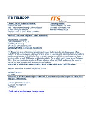 ITS TELECOM
Contact details of representative:                   Company details:
Name: Shiri Ram                                      Location of HQ Azur, Israel
Title : Director of Marketing Communication          Web site: www.its-tel.com
E-mail: shirir@its-tel.com                           Year established: 1994
Phone number in Israel 972-3-5579796

Relevant Telecom Categories: (list 5 maximum)

Infrastructure & Network:
Cellular Network – 4GLTE
Switching & Routing
Broadband Wireless Solutions
Company Profile: (150 words maximum)

ITS Telecom is a novel telecommunications company that makes the cordless mobile office,
realty! ITS Telecom provides a comprehensive range of business and residential communications
solutions over converged networks. Our innovative solutions enable the mobile operator to be a
single provider to both SMB's and residential markets. Our product lines include Voice, Data and
'All in One' communication solutions. Those solutions allow both SMB and residential users to
have a one stop shop through a single service provider.
Interested in meeting with the following Asian market companies (B2B Wish list):

Vietnam, Indonesia, Thailand, Singapore, Burma

Mobile Operators
Ericsson
Interested in meeting following departments in operators / System Integrators (B2B Wish
list): (list 3 maximum)

Marketing and New Services
Business Development
CXO Level

 Back to the beginning of the document
 