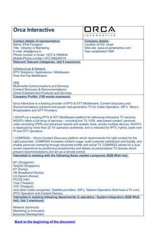 Orca Interactive
Contact details of representative:                   Company details:
Name: Efrat Fenigson                                 Location of HQ: Israel
Title : Director of Marketing                        Web site: www.orcainteractive.com
E-mail: efrat@orca.tv                                Year established:1996
Phone number in Israel: +972 9 7699444
Mobile Phone number:+972 546240514
Relevant Telecom Categories: (list 5 maximum)

Infrastructure & Network
IPTV Solutions / Applications / Middleware
Over-the-Top Middleware

VAS
Multimedia Communications and Services
Content Discovery & Recommendations
Home Entertainment Products and Services
Company Profile: (150 words maximum)

Orca Interactive is a leading provider of IPTV & OTT Middleware, Content Discovery and
Recommendations solutions that power next-generation TV for Cable Operators, ISP’s, Telco’s,
Broadcasters and OTT Providers.

• RiGHTv is a leading IPTV & OTT Middleware platform for delivering interactive TV services.
RiGHTv offers a full array of services – including live TV, VOD, web-based content, personal
video recording (PVR) and advanced reports and analytic tools, across multiple devices. RiGHTv
is deployed by more than 20 TV operators worldwide, and is intended for IPTV, hybrid, cable over
IP and OTT operators.

• COMPASS – Orca’s Content Discovery platform which recommends the right content for the
right subscriber. COMPASS increases content usage, build customer satisfaction and loyalty, and
enable personal marketing through advanced profile and social TV. COMPASS allows for a dual
screen experience by positioning smartphones and tablets as personalized TV devices which
present recommendations and act as a remote control.
Interested in meeting with the following Asian market companies (B2B Wish list):

M1 (Singapore)
SingTel (Singapore)
KT (Korea)
SK Broadband (Korea)
LG Dacom (Korea)
PCCW (HK)
True (Thailand)
TOT (Thailand)
And other Cable companies, Satellite providers, ISP’s, Telecom Operators (that have a TV unit),
IPTV Operators and Content Owners.
Interested in meeting following departments in operators / System Integrators (B2B Wish
list): (list 3 maximum)

Network (technical)
Marketing or Innovation
Business Development

 Back to the beginning of the document
 