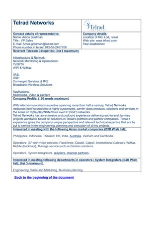 Telrad Networks
Contact details of representative:                     Company details:
Name: Amos Goldman                                     Location of HQ: Lod, Israel
Title : VP Sales                                       Web site: www.telrad.com
E-mail: Amos.goldman@telrad.com                        Year established:
Phone number in Israel: 972-52-2467108
Relevant Telecom Categories: (list 5 maximum)

Infrastructure & Network:
Network Monitoring & Optimization
TV/IPTV
WiFi & WiMax

VAS:
VoIP
Converged Services & IMS
Broadband Wireless Solutions

Applications:
Multimedia, Video & Content
Company Profile: (150 words maximum)

With telecommunications expertise spanning more than half a century, Telrad Networks
dedicates itself to providing a highly customized, carrier-class products, solutions and services in
the areas of Triple-play/NGN/Voice over IP (VoIP) networks.
Telrad Networks has an extensive and profound experience delivering end-to-end, turnkey
projects worldwide based on solutions in Telrad's portfolio and partner companies. Telrad’s
experience gives the company unique perspective and relevant technical expertise that are be
put to service in the engineering, planning and execution of all his projects.
Interested in meeting with the following Asian market companies (B2B Wish list):

Philippines, Indonesia, Thailand, HK, India, Australia, Vietnam and Cambodia

Operators: ISP with voice services, Fixed lines :Class5, Class4, International Gateway, WiMax,
Mobile {backhaul}, Manage service such as Centrex solutions

Operators, System Integrators, resellers, channel partners.

Interested in meeting following departments in operators / System Integrators (B2B Wish
list): (list 3 maximum)

Engineering, Sales and Marketing, Business planning

 Back to the beginning of the document
 