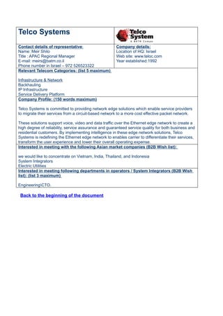 Telco Systems
Contact details of representative:                    Company details:
Name: Meir Shilo                                      Location of HQ: Israel
Title : APAC Regional Manager                         Web site: www.teloc.com
E-mail: meirs@batm.co.il                              Year established:1992
Phone number in Israel – 972 526523322
Relevant Telecom Categories: (list 5 maximum)

Infrastructure & Network
Backhauling
IP Infrastructure
Service Delivery Platform
Company Profile: (150 words maximum)

Telco Systems is committed to providing network edge solutions which enable service providers
to migrate their services from a circuit-based network to a more cost effective packet network.

These solutions support voice, video and data traffic over the Ethernet edge network to create a
high degree of reliability, service assurance and guaranteed service quality for both business and
residential customers. By implementing intelligence in these edge network solutions, Telco
Systems is redefining the Ethernet edge network to enables carrier to differentiate their services,
transform the user experience and lower their overall operating expense.
Interested in meeting with the following Asian market companies (B2B Wish list):

we would like to concentrate on Vietnam, India, Thailand, and Indonesia
System Integrators
Electric Utilities
Interested in meeting following departments in operators / System Integrators (B2B Wish
list): (list 3 maximum)

EngineeringCTO.

 Back to the beginning of the document
 