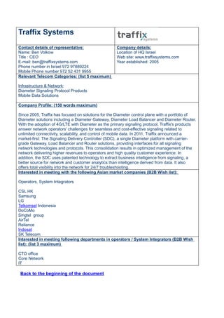 Traffix Systems
Contact details of representative:                  Company details:
Name: Ben Volkow                                    Location of HQ Israel
Title : CEO                                         Web site: www.traffixsystems.com
E-mail: ben@traffixsystems.com                      Year established: 2005
Phone number in Israel 972 97889224
Mobile Phone number 972 52 431 9955
Relevant Telecom Categories: (list 5 maximum)

Infrastructure & Network:
Diameter Signaling Protocol Products
Mobile Data Solutions

Company Profile: (150 words maximum)

Since 2005, Traffix has focused on solutions for the Diameter control plane with a portfolio of
Diameter solutions including a Diameter Gateway, Diameter Load Balancer and Diameter Router.
With the adoption of 4G/LTE with Diameter as the primary signaling protocol, Traffix's products
answer network operators' challenges for seamless and cost-effective signaling related to
unlimited connectivity, scalability, and control of mobile data. In 2011, Traffix announced a
market-first: The Signaling Delivery Controller (SDC), a single Diameter platform with carrier-
grade Gateway, Load Balancer and Router solutions, providing interfaces for all signaling
network technologies and protocols. This consolidation results in optimized management of the
network delivering higher revenues to operators and high quality customer experience. In
addition, the SDC uses patented technology to extract business intelligence from signaling, a
better source for network and customer analytics than intelligence derived from data. It also
offers total visibility into the network for 24/7 troubleshooting.
Interested in meeting with the following Asian market companies (B2B Wish list):

Operators, System Integrators

CSL HK
Samsung
LG
Telkomsel Indonesia
DoCoMo
Singtel group
AirTel
Reliance
Indosat
SK Telecom
Interested in meeting following departments in operators / System Integrators (B2B Wish
list): (list 3 maximum)

CTO office
Core Network
IT

 Back to the beginning of the document
 