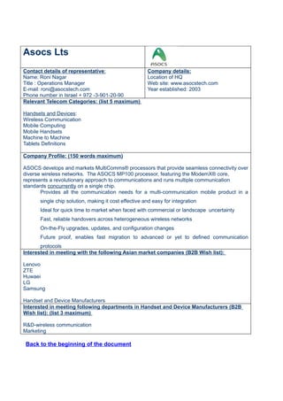 Asocs Lts
Contact details of representative:                    Company details:
Name: Roni Nagar                                      Location of HQ
Title : Operations Manager                            Web site: www.asocstech.com
E-mail: roni@asocstech.com                            Year established: 2003
Phone number in Israel + 972 -3-901-20-90
Relevant Telecom Categories: (list 5 maximum)

Handsets and Devices:
Wireless Communication
Mobile Computing
Mobile Handsets
Machine to Machine
Tablets Definitions

Company Profile: (150 words maximum)

ASOCS develops and markets MultiComms® processors that provide seamless connectivity over
diverse wireless networks. The ASOCS MP100 processor, featuring the ModemX® core,
represents a revolutionary approach to communications and runs multiple communication
standards concurrently on a single chip.
       Provides all the communication needs for a multi-communication mobile product in a
      single chip solution, making it cost effective and easy for integration
      Ideal for quick time to market when faced with commercial or landscape uncertainty
      Fast, reliable handovers across heterogeneous wireless networks
      On-the-Fly upgrades, updates, and configuration changes
      Future proof, enables fast migration to advanced or yet to defined communication
       protocols
Interested in meeting with the following Asian market companies (B2B Wish list):

Lenovo
ZTE
Huwaei
LG
Samsung

Handset and Device Manufacturers
Interested in meeting following departments in Handset and Device Manufacturers (B2B
Wish list): (list 3 maximum)

R&D-wireless communication
Marketing

 Back to the beginning of the document
 