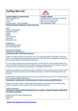 CallUp Net Ltd
Contact details of representative:                     Company details:
Name: Amit Zamirly                                     Location of HQ: 1 Ha-Amal st. Afeq Park,
Title : CEO                                            Rosh HaaYin 48092, Israel
E-mail:                                                Web site: www.callup.net
Phone number : +64-21-0434929                          Year established: 2000
Relevant Telecom Categories: (list 5 maximum)

VAS:
Voice and Messaging
Mobile Marketing
SMSC
MMSC
WAP Gateway
Voicemail
Ring Back Tone

Applications:
Multimedia Messaging
Device Management

Handsets and Devices:
Mobile Device Management
Company Profile: (150 words maximum)

CallUp, the telecom division of the One1 Group, with 2500 specialists and $300M in revenues
2010, is a leading provider of value added services and mobile device management solutions for
fixed, mobile, MVNO and VoIP telecom operators.

For more than a decade and with local branches in Israel, Mexico, India and New Zealand and
with a worldwide network of partners, CallUp has been providing solutions for telecom operators
in Europe, Africa, Latin America, Asia Pacific, the Middle East and India.

CallUp's commitment for its Clients' success is reflected in the innovative products and services it
offers with a flexible business model enabling the design of a tailored technology solution and
fast ROI.

CallUp's highly skilled professional services and support team provides a 24/7 worldwide support
for its Clients and Business Partners.
Interested in meeting with the following Asian market companies (B2B Wish list):

Telecom operators interest in Mobile Device Management and Unique Voice and Messaging
platform (interactive voice response, VAS service delivery platform)

System Integrators
Interested in meeting following departments in operators / System Integrators (B2B Wish
list): (list 3 maximum)

Engineering/CTO- Device Management
Marketing
VAS

 Back to the beginning of the document
 