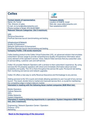 Cellex
Contact details of representative:                      Company details:
Name: Ziv Turner                                        Location of HQB"B, Israel
Title :Director of sales                                Web site: www.cellexnetworks.com
E-mail: ziv.turner@cellexnetworks.com                   Year established:2007
Phone number in Israel: 972-54-6218881
Relevant Telecom Categories: (list 5 maximum)

VAS
Revenue Assurance
Pre/Post Services launch benchmarking and testing

Infrastructure & Network
Quality of Experience
Network Optimization Enhancement
Pre/Post Services launch benchmarking and testing
Company Profile: (150 words maximum)

Cellex leading product is the Cellex Virtual Subscriber (VS), an advanced solution that emulates
subscribers' service usage to provide comprehensive Quality of Experience information about
every element of the operator's service: Voice, Data & Video services that any subscriber uses,
to service billing, customer care and self-service.

Cellex VS provides Network Operators with a window to their subscribers' experience. By using
services the VS presents operators with direct and immediate information about services’
availability and quality. The VS is there throughout the service life cycle: Pre-launch lab testing,
NoC monitoring and service and network upgrades.

Cellex VS offers a new way to verify Revenue Assurance and find leakage to any service.

Adding services to the VS is quick and simple allowing operators to use it as part of any service
launch. The result, shorter time to market and improved service SLA, is crucial for maintaining
the competitive edge in today's telecom market.
Interested in meeting with the following Asian market companies (B2B Wish list):

Mobile Operators
Cellular Networks
ISPs
WiMax Networks
System Integrators
Interested in meeting following departments in operators / System Integrators (B2B Wish
list): (list 3 maximum)

Engineering / Network Operation Center / Operation
Finance / CFO
Marketing

 Back to the beginning of the document
 