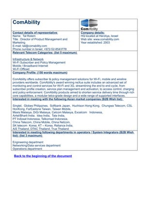 ComAbility
Contact details of representative:                   Company details:
Name: Tal Rotem                                      HQ located at Herzliya, Israel
Title : Director of Product Management and           Web site: www.comability.com
Marketing                                            Year established: 2003
E-mail: tal@comability.com
Phone number in Israel: +972-52-8543778
Relevant Telecom Categories: (list 5 maximum)

Infrastructure & Network
Wi-Fi Subscriber and Policy Management
Mobile / Broadband Internet
Wi-Fi Offload
Company Profile: (150 words maximum)

ComAbility offers subscriber & policy management solutions for Wi-Fi, mobile and wireline
providers worldwide. ComAbility's award winning neXus suite includes an advanced set of
monitoring and control services for Wi-Fi and 3G, streamlining the end to end cycle, from
subscriber profile creation, service plan management and activation, to access control, charging
and policy enforcement. ComAbility products aimed to shorten service delivery time through rich
core capabilities, a modular telco-grade design and a wide range of supported interfaces.
Interested in meeting with the following Asian market companies (B2B Wish list):

Singtel, Globes Philippines, Softbank Japan, Huchison Hong Kong, Chungwa Telecom, CSL
HonKong, FarEastone Taiwan, Taiwan Mobile,
Maxis Malasya, DiGi Malasya, Celcom Malasya, Excelcom Indonesia,
Airtel/Bharti India. Idea India, Tata India,
PT Indosat Indonesia, Telkomsel Indonesia,
China Telecom, China Mobile, China Netcom,
SK telecom Korea, KT – Korea, Reliance India,
AiS Thailand, DTAC Thailand, True Thailand
Interested in meeting following departments in operators / System Integrators (B2B Wish
list): (list 3 maximum)

Engineering department
Networking/Data services department
Operations department

 Back to the beginning of the document
 
