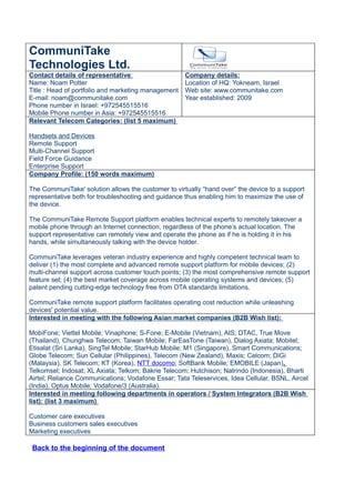 CommuniTake
Technologies Ltd.
Contact details of representative:                   Company details:
Name: Noam Potter                                    Location of HQ: Yokneam, Israel
Title : Head of portfolio and marketing management   Web site: www.communitake.com
E-mail: noam@communitake.com                         Year established: 2009
Phone number in Israel: +972545515516
Mobile Phone number in Asia: +972545515516
Relevant Telecom Categories: (list 5 maximum)

Handsets and Devices
Remote Support
Multi-Channel Support
Field Force Guidance
Enterprise Support
Company Profile: (150 words maximum)

The CommuniTake' solution allows the customer to virtually “hand over” the device to a support
representative both for troubleshooting and guidance thus enabling him to maximize the use of
the device.

The CommuniTake Remote Support platform enables technical experts to remotely takeover a
mobile phone through an Internet connection, regardless of the phone’s actual location. The
support representative can remotely view and operate the phone as if he is holding it in his
hands, while simultaneously talking with the device holder.

CommuniTake leverages veteran industry experience and highly competent technical team to
deliver (1) the most complete and advanced remote support platform for mobile devices; (2)
multi-channel support across customer touch points; (3) the most comprehensive remote support
feature set; (4) the best market coverage across mobile operating systems and devices; (5)
patent pending cutting-edge technology free from OTA standards limitations.

CommuniTake remote support platform facilitates operating cost reduction while unleashing
devices' potential value.
Interested in meeting with the following Asian market companies (B2B Wish list):

MobiFone; Viettel Mobile; Vinaphone; S-Fone; E-Mobile (Vietnam), AIS; DTAC, True Move
(Thailand), Chunghwa Telecom; Taiwan Mobile; FarEasTone (Taiwan), Dialog Axiata; Mobitel;
Etisalat (Sri Lanka), SingTel Mobile; StarHub Mobile; M1 (Singapore), Smart Communications;
Globe Telecom; Sun Cellular (Philippines), Telecom (New Zealand), Maxis; Celcom; DiGi
(Malaysia), SK Telecom; KT (Korea), NTT docomo; SoftBank Mobile; EMOBILE (Japan),
Telkomsel; Indosat; XL Axiata; Telkom; Bakrie Telecom; Hutchison; Natrindo (Indonesia), Bharti
Airtel; Reliance Communications; Vodafone Essar; Tata Teleservices, Idea Cellular, BSNL, Aircel
(India), Optus Mobile; Vodafone/3 (Australia).
Interested in meeting following departments in operators / System Integrators (B2B Wish
list): (list 3 maximum)

Customer care executives
Business customers sales executives
Marketing executives

 Back to the beginning of the document
 