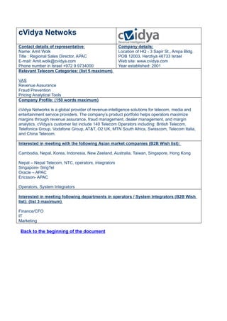 cVidya Netwoks
Contact details of representative:                   Company details:
Name: Amit Wolk                                      Location of HQ - 3 Sapir St., Ampa Bldg.
Title : Regional Sales Director, APAC                POB 12003, Herzliya 46733 Israel
E-mail: Amit.wolk@cvidya.com                         Web site: www.cvidya.com
Phone number in Israel +972 9 9734000                Year established: 2001
Relevant Telecom Categories: (list 5 maximum)

VAS
Revenue Assurance
Fraud Prevention
Pricing Analytical Tools
Company Profile: (150 words maximum)

cVidya Networks is a global provider of revenue-intelligence solutions for telecom, media and
entertainment service providers. The company’s product portfolio helps operators maximize
margins through revenue assurance, fraud management, dealer management, and margin
analytics. cVidya’s customer list include 140 Telecom Operators including: British Telecom,
Telefonica Group, Vodafone Group, AT&T, O2 UK, MTN South Africa, Swisscom, Telecom Italia,
and China Telecom.

Interested in meeting with the following Asian market companies (B2B Wish list):

Cambodia, Nepal, Korea, Indonesia, New Zeeland, Australia, Taiwan, Singapore, Hong Kong

Nepal – Nepal Telecom, NTC, operators, integrators
Singapore- SingTel
Oracle – APAC
Ericsson- APAC

Operators, System Integrators

Interested in meeting following departments in operators / System Integrators (B2B Wish
list): (list 3 maximum)

Finance/CFO
IT
Marketing

 Back to the beginning of the document
 