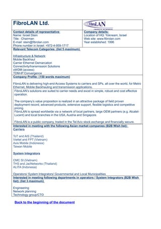 FibroLAN Ltd.
Contact details of representative:                   Company details:
Name: Israel Stein                                   Location of HQ: Yokneam, Israel
Title : Chairman                                     Web site: www.fibrolan.com
E-mail: stein@fibrolan.com                           Year established: 1996
Phone number in Israel: +972-4-959-1717
Relevant Telecom Categories: (list 5 maximum)

Infrastructure & Network:
Mobile Backhaul
Carrier Ethernet Demarcation
Connectivity/transmission Solutions
xWDM (access)
TDM-IP Convergence
Company Profile: (150 words maximum)

FibroLAN is delivering high-end Access Systems to carriers and SPs, all over the world, for Metro
Ethernet, Mobile Backhauling and transmission applications.
 FibroLAN’s solutions are suited to carrier needs and excel in simple, robust and cost effective
 operation.

The company’s value proposition is realized in an attractive package of field proven
deployment record, advanced products, extensive support, flexible logistics and competitive
pricing.
FibroLAN is spread worldwide via a network of local partners, large OEM partners (e.g. Alcatel-
Lucent) and local branches in the USA, Austria and Singapore.

 FibroLAN is a public company, traded in the Tel Aviv stock exchange and financially secure.
Interested in meeting with the following Asian market companies (B2B Wish list):
Carriers

ToT and AIS (Thailand)
Viettel and FPT (Vietnam)
Axis Mobile (Indonesia)
Taiwan Mobile

System Integrators

CMC SI (Vietnam)
THS and JacNetworks (Thailand)
ALITA (Indonesia)

Operators/ System Integrators/ Governmental and Local Municipalities
Interested in meeting following departments in operators / System Integrators (B2B Wish
list): (list 3 maximum)

Engineering
Network planning
Technology group/CTO

 Back to the beginning of the document
 