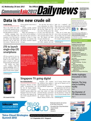 Watch this space for visitor count: CommunicAsia visitors: 7,011, Overseas visitors: 4,133 (59%)	                                         live update at www.telecomasia.net


   #2, Wednesday 20 June 2012                                                                                                                                            Scan the QR code and
                                                                                                                                                                         get Show Daily updates
                                                                                                                                                                         on your phone!




      Data is the new crude oil                                                                                                                       Download CommunicAsia and
                                                                                                                                                      BroadcastAsia App onto your mobile
                                                                                                                                                      phone and have the show information
      Joseph Waring                       oil rigs and don’t want to have a        He said they first need to      spent [on a medium]”, said         at your fingertips! CommunicAsia and
                                          data spill.”                         access information, by collect-     Watts, who sees web and mobile     BroadcastAsia Apps are available in
      Data is the world’s new crude           Amobee, recently acquired        ing the right data, then leverage   traffic figures being combined
      oil, but mobile operators have to   by SingTel, builds the “oil rigs”,   that big data. Optus now col-       into one aggregate metric for
      be able to refine it and provide    or the platform.                     lects some 120 data points. But     clients.
      the right platform to extract it.       Watts said advertising is a      no one is sure which ones will          There are of course ques-      Alternatively, visit our mobile sites at
          Amobee managing direc-          fact of life, but the challenge is   be the hot data points that will    tions in how each operator will    www.event2mobile.com/cmma and
      tor for APAC Grant Watts said       that most ads aren’t relevant to     drive increased returns in busi-    run its model, and each market     www.event2mobile.com/bca
      yesterday in the VAS track at       consumers, so there is a huge        ness. The industry will learn       will have different regulations.   for information on CommunicAsia and
                                                                                                                                                      BroadcastAsia respectively.
      the Summit that billion-dollar      opportunity for operators that       over time what these are.           For example, regulators in Aus-
      businesses will be built from       can deliver customers targeted           “We do know that money                                             CommunicAsia2012 Summit
      this resource. “Operators are the   messages.                            will follow adoption and time       Continued page 15...
                                                                                                                                                      Visionary Addresses
                                                                                                                                                      Profiting from the Turmoil
      ZTE to launch                                                                                                                                   Ambassador David A. Gross
                                                                                                                                                      Why Asia defines the Internet
      single-chip LTE                                                                                                                                 Aliza Knox, Managing Director of
                                                                                                                                                      Commerce for Google APAC
      smartphone                                                                                                                                      CEO Perspectives
                                                                                                                                                      Emerging Business Models and
                                           The minister approves:                                                                                     Challenges for ICT Stakeholders in
      ZTE has unveiled its first sin-      Minister for Information,                                                                                  the digital economy
      gle-chip LTE smartphone, the         Communications and the                                                                                     Five Tracks:
      Grand X LTE (T82), which it          Arts Dr Yaacob Ibrahim                                                                                     z	 Next Generation Broadband
      plans to launch in APAC and          (far left) applauds the IDA                                                                                   Infrastructure
      Europe during the third quarter.     stand, which is showcasing                                                                                 z	 Cloud Computing – The Next
                                                                                                                                                         Wave
         The handset uses Qual-            initiatives under the iN2015
                                                                                                                                                      z	 Technology Platforms,
      comm’s 0.28nm single-chip            Masterplan
                                                                                                                                                         Infrastructure & Models
      solution MSM8960, and a 1.5-                                                                                                                    z	 Mobile Payment Strategies
      GHz dual-core CPU. It runs An-                                                                                                                     – Operator Strategies &
      droid 4.0 and is Wi-Fi capable.                                                                                                                    Opportunities
                                                                                                                                                      z	 Mobile Marketing & Advertising
      Continued page 18...
                                                                                                                                                      MoMo highlights
                                  Telco Intelligence for 21st Century Survival                                                                        innovation in SEA
                                      Singapore TV going digital                                                                          www.telecom Page 4
Visit us at booth #BM3-01          Print • Online • Events • Research will
                                       Don Sambandaraksa       Singapore                         complete cost of energy efficient equip-
                                                                         the switchover from analog to ment can be claimed as tax re-
                                                                                                                                                      Opinion: The long
                                       Singapore’s Minister of Infor- digital broadcasting by 2020, in lief.                                          road to building
                                       mation, Communications and line with ASEAN’s agreed time-              Dr Ibrahim also highlighted             loyalty
                                       the Arts Dr Yaacob Ibrahim frame.
                                       announced in his Communic-
                                                                                                          the opportunities that will arise
                                                                            The minister also said that from his country’s next-genera- Page 6
                                       Asia2012 opening address that green data centers are being tion broadband network, which
                                                                                                                                                         www.tele
Visit us at booth #BM3-01           Cloud-focused News & Research for the a specialized has the potential to “change the
                                       Singapore’s free-to-air TV chan- promoted through
                                                                                             Telco Industry                       Bi-weekly Telco     The Diameter of
                                                                                                                                                              Cloud Newslette
                                       nels will go fully digital by the industrial park with a new green lives of citizens through connec-           LTE data services
                                       end of 2013 using the DVB-T2 tax incentive effective since
                                                                                                                                            Page 11
      ZTE’s Grand X LTE (T82)          standard.                         March, whereby 30-50% of the Continued page 14 ...



                                                                                                         Dedicated website sub-section
                                                                                                         on the Telco Cloud, plus:
    Visit us at booth #BM3-01                                                                            • Bi-weekly Telco Cloud Newsletter
                                                                                                         • Cloud eGuide
    www.telecomasia.net                                                                                  • Webinar
                                                                                                         • Research


                                                               Taking the cloud from vision to execution and profitability

                                                               12-13 September, 2012 • Singapore
 