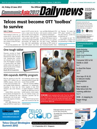Watch this space for visitor count: CommunicAsia visitors: 21,856, Overseas visitors: 11,283 (52%) 	                                   live update at www.telecomasia.net


    #4, Friday 22 June 2012                                                                                                                                                Scan the QR code and
                                                                                                                                                                           get Show Daily updates
                                                                                                                                                                           on your phone!




       Telcos must become OTT ‘toolbox’                                                                                                                 Download CommunicAsia and
                                                                                                                                                        BroadcastAsia App onto your mobile


       to survive
                                                                                                                                                        phone and have the show information
                                                                                                                                                        at your fingertips! CommunicAsia and
                                                                                                                                                        BroadcastAsia Apps are available in

       John C. Tanner                       power of OTT services has be-        you, said Mike McDonald, CTO       mit Thursday. “In reality the
                                            come a major worry for telcos        and executive solution consult-    OTT player mentality is that
       Telcos hoping to cash in on – or     that see such services eating into   ant at Huawei Technologies.        they don’t need us – not the way    Alternatively, visit our mobile sites at
       at least survive – the rise of OTT   their revenues. Telcos still have        “Telcos have had the mental-   we think they do.”                  www.event2mobile.com/cmma and
       services must open their network     a role to play in the OTT value      ity that the OTT players need us       For example, he said, “Tel-     www.event2mobile.com/bca
       APIs and transform themselves        chain beyond simple bandwidth        and will come to us to partner,    cos think there’s a business case   for information on CommunicAsia and
                                                                                                                                                        BroadcastAsia respectively.
       into a toolbox to help OTT play-     provisioning, but finding that       but that’s wrong,” McDonald        for guaranteeing a 4-Mbps con-
       ers innovate.                        role starts with understanding       said during an OTT session at
           The growing popularity and       what OTT players want from           the CommunicAsia2012 Sum-          Continued page 18...
                                                                                                                                                        CommunicAsia2012
                                                                                                                                                        Summit
       One tough tablet                                                                                                                                 Mobile Marketing
                                                                                                                                                        Strategies Workshop
       Panasonic unveiled its Tough-                                                                                                                    09.00 – 12.30
       pad, a purpose-built line of An-                                                                                                                 Mobile Security Workshop
       droid-powered tablets, designed                                                                                                                  09.00 – 12.30
       with enterprise-class security
       and advanced device manage-                                                                                                                      Consumer VAS to hit
       ment. The Toughpad is targeted
       at mission-critical and highly                                                                                                                   $420b in 2020
       mobile workers who require en-                                                                                                                   Page 4
       hanced security, device manage-
       ment and connectivity.                                                                                                                           Is cloud the future
       Booth: BC2-01 (beside IDA)
                                                                                                                                                        of IT?
                                                                                                                                                        Page 6
       IDA expands AMPlify program                                                                                                                      Asia tops US & US
       IDA has injected an extra S$3 new technology partners along-                                                                                     in telecom-media
       million ($2.3 million) into its side launch partners Google, Mi-
       AMPlify program, which aims crosoft, Nokia and RIM.                                                                                              consumption
                                    Telco Intelligence for 21st Century Survival
       to help start-up developers sup-     IDA first launched AMPlify
       port multiple mobile platforms, (applications on multiple-plat-
Visit us at booth #BM3-01           Print • Online • Events • Research
                                                                                                                                           www.telecom
                                                                                                                                          Page 10

                                                                                                                                             New models to
       expanding its focus into the forms simplify) in June 2010
       enterprise and social business to support Singapore’s mobility                                                                                   help telcos kick the
       space.                           start-ups. Its initial focus was on
           Andrew Khaw, senior direc- mobile analytics, cloud comput-                                                                                   roaming addiction
       tor for industry development for ing, user interface design, user
       the body, announced the extra experience, payments and ad-
       funding and a list of new part- vertising.
                                                                            YES WE SCAN: Booth assistants [from left]: Tricia Tan, Agatha
                                                                            Koh, Thomas Chua, Timothy Teo and Ernest Ng serve as
                                                                                                                                          Page 18
                                                                                                                                                         www.tele
                                                                                                                                                        DOB – A stepping to
Visit us at booth #BM3-01
       ners to the program at Commu-
                                     Cloud-focused News & Research for the Telco Industry information about
                                            An initial 40 start-up devel-   human QR codes so you can access                       Bi-weekly Telco                      Cloud Newslette
       nicAsia2012.                     opers were involved in the first    Easishare, a secure file sharing service for enterprises and                bigger things
                                                                            governments. [BG2-08]
           HTC, IBM, Motorola, Sam-                                                                                                       Page 18
       sung and SAP have signed up as Continued page 16...



                                                                                                          Dedicated website sub-section
                                                                                                          on the Telco Cloud, plus:
     Visit us at booth #BM3-01                                                                            • Bi-weekly Telco Cloud Newsletter
                                                                                                          • Cloud eGuide
     www.telecomasia.net                                                                                  • Webinar
                                                                                                          • Research


                                                                 Taking the cloud from vision to execution and profitability

                                                                 12-13 September, 2012 • Singapore
 
